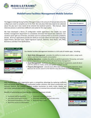 ®

            Configurable Mobile ApplicationsTM


                    MobileFrame Facilities Management Mobile Solution


The biggest challenge facing Facilities Managers today is the amount of manual data entry the
craftpersons need to complete out in the ﬁeld. Not only does ﬁeld data need to be collected
about the job, but it also needs to be entered into backend systems. This manual, labor
intensive process is extremely ineﬃcient and costly for the organization.

We have developed a library of conﬁgurable mobile applications that enable any sized
facilities management department to completely eliminate ﬁeld based data collection. Our
solutions work right out of the box, and allow users to customize them as business conditions
dictate. All of our applications provide the ability to securely collect rich data types including:
Digital Photos, Barcode Scans, Digital Signature Capture, Sketches, Voice Notes, GPS, RFID,
Biometrics and Real-Time Notiﬁcations.




                                Our Mobile Facilities Management Solutions is a full suite of mobile apps, including:

                                   • Work Order Management - provides the ability to create work orders, assign work
                                     orders, and track time & parts consumption
                                   • Building Operations - enables the ability to perform generator, ﬁre pump, and water
                                     system inspections as well as electrical closet & key management
                                   • Asset Management - facilitates the eﬃcient tracking of equipment, assets & decor
                                     with the ability to create, verify and update multiple records
                                   • Property Management - extends back oﬃce data such as property abstracts, lease
                                     abstracts & records search to the ﬁeld for easy document retrieval and viewing




With MobileFrame, your organization gains a competitive advantage by replacing inefficient
and error-prone paper forms with automated mobile solutions that boost productivity and
increase revenue. Our mobility platform enables businesses to easily create, deploy, and
administer sophisticated custom mobile applications in minimal time and with minimal effort.

Benefits of automating your existing data collection processes include:

  •   Increased staﬀ productivity     • Improved customer service
  •   Less data transcription errors  • Eliminate redundant manual data entry
  •   Decreased downtime in the ﬁeld • Reduced paper costs
  •   Real-time access to information
 