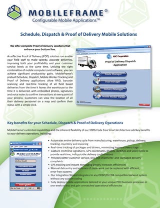 ®

                     Configurable Mobile ApplicationsTM


           Schedule, Dispatch & Proof of Delivery Mobile Solutions

  We oﬀer complete Proof of Delivery solutions that
            enhance your bottom line.

An eﬀective Proof of Delivery (POD) solution can enable
your ﬁeld staﬀ to make speedy, accurate deliveries,
improving both your proﬁtability and your customer
service levels at the same time. Utilizing the right
combination of mobile computers and software, you can
achieve signiﬁcant productivity gains. MobileFrame’s
prebuilt Schedule, Dispatch, Mobile Worker Tracking and
Proof of Delivery applications allow RFID, barcode
scanning and real-time tracking of all ﬁeld based
deliveries from the time it leaves the warehouse to the
time it is delivered, with embedded photos, signatures
and voice notes to conﬁrm transactions at every point of
your process. Customers can view the location of all
their delivery personnel on a map and conﬁrm their
status with a simple click.




Key benefits for your Schedule, Dispatch & Proof of Delivery Operations
MobileFrame's unlimited capabilities and the inherent ﬂexibility of our 100% Code Free Smart Architecture add key beneﬁts
to your delivery operations, including:

                                  • Automates entire delivery cycle from manufacturing, warehouse, pickup, delivery,
                                    tracking, inventory and invoicing
                                  • Real-time tracking of packages and drivers, minimizing losses at every stage
                                  • Capture electronic signatures, GPS coordinates, photos, sketches and voice notes to
                                    provide real-time, indisputable delivery conﬁrmations
                                  • Provides better customer service, less ‘lost shipments’ and ‘damaged delivery’
                                    complaints
                                  • GPS tracking and Instant Messaging greatly increases eﬃciencies
                                  • Manual data entry and volumes of paperwork can be replaced with eﬃcient,
                                    error-free systems
                                  • Our Integration Wizard integrates to any ODBC/OLEDB compatible backend system
                                    without any custom coding
                                  • Fully deploy mobile applications tailored to your unique POD business processes in
                                    one week or less and gain unmatched operational eﬃciencies
 
