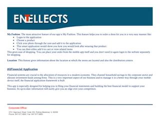 My Fashion: The most attractive feature of our app is My Fashion. This feature helps you to order a dress for you in a very easy manner like:
       Login to the application
       Choose a product
       Click your photo through the cam and add it to the application
       This smart application would show you how you would look after wearing that product
       You can then either add it to cart or view related items
This gives ease of shopping. You can place your order from the mobile app itself and you don’t need to again login to the website separately
for shopping.

Location: This feature gives information about the location at which the stores are located and also the distribution centers.


(6)Financial Application
Financial systems are crucial to the allocation of resources in a modern economy. They channel household savings to the corporate sector and
allocate investment funds among firms. This is a very important aspect of our business and to manage it in a better way through your mobile
device itself, the financial application framework is built.

This app is especially designed for helping you in filing your financial statements and building the best financial model to support your
business. Its up-to-date information will surely give you an edge over your competitors.




 Corporate Office:
 3701 Algonquin Road, Suite 330, Rolling Meadows, IL 60008
 Phone: 847-577-9992, Fax: 847-577-9995.
 