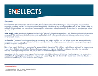 Key Features:

Customization: This application is fully customizable, first of its kind in the industry; featuring not only your logo but also your colors
throughout the mobile interface. It is compatible with various mobile platforms like iOS, Android, Blackberry etc. so that you can choose the
mobile device according to your convenience. Integrated ability to auto-detect and optimize mobile designs based on screen size and mobile
operating platform.

Stock Market Report- This section shows the current status of the Nifty/Sensex data. Detailed stock and share market information accessible
on-demand. This can be shown in the form of reports, graphs, charts etc. It will give you detailed information about the current industry
movers or stock movers.

My Portfolio: This feature is especially provided for maintaining your market portfolio. You can login to the app, and search the company
names, choose the ones in your portfolio and add them to your Portfolio. This will give you refined information according to the companies
you have assigned in your portfolio.

News: Here you will find the news streaming of all latest activities in the market. This will have a refresh button which will be triggered every
1 min to show the latest news headlines. You can choose particular news to get the detailed news. You can also refine your search by
searching according to your portfolio so that you get the exact information of your direct concern.

Intelligence Hub: The most important aspect of this mobile app is its RTI based section. RTI is Real Time Intelligence. This section shows
you dashboards regarding the market status of a company you are searching. The data shown will be mainly based on the past data, the
present status and finally the future prediction of the company.




 Corporate Office:
 3701 Algonquin Road, Suite 330, Rolling Meadows, IL 60008
 Phone: 847-577-9992, Fax: 847-577-9995.
 