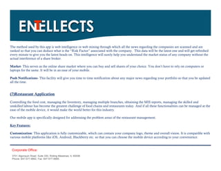 The method used by this app is web intelligence or web mining through which all the news regarding the companies are scanned and are
ranked so that you can deduce what is the “Risk Factor” associated with the company. This data will be the latest one and will get refreshed
every minute to give you the latest heads on. This intelligence will surely help you understand the market status of any company without the
actual interference of a share broker.

Market- This serves as the online share market where you can buy and sell shares of your choice. You don’t have to rely on computers or
laptops for the same. It will be in an ease of your mobile.

Push Notifications- This facility will give you time to time notification about any major news regarding your portfolio so that you be updated
all the time.


(7)Restaurant Application
Controlling the food cost, managing the Inventory, managing multiple branches, obtaining the MIS reports, managing the skilled and
unskilled labour has become the greatest challenge of food chains and restaurants today. And if all these functionalities can be managed at the
ease of the mobile device, it would make the world better for this industry.

Our mobile app is specifically designed for addressing the problem areas of the restaurant management.

Key Features:

Customization: This application is fully customizable, which can contain your company logo, theme and overall vision. It is compatible with
various mobile platforms like iOS, Android, Blackberry etc. so that you can choose the mobile device according to your convenience.


 Corporate Office:
 3701 Algonquin Road, Suite 330, Rolling Meadows, IL 60008
 Phone: 847-577-9992, Fax: 847-577-9995.
 