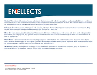 Contact: This section will contain all contact information of your restaurant. It will show your phone numbers email addresses, your links on
social websites etc. It will cover information about each of your branches with an added button of “map” that will show the exact location of
the restaurant branch in the map with the help of GPS and Google map connectivity.

Gallery: In this section, you can put images as well as videos, which can showcase the important rooms and halls of your restaurant. They
can also depict the dishes and food items which shows your speciality in a better way.

Menu: The Menu feature gives detailed menu of the restaurant. The menu can be displayed with various drill–down levels and options like
branch wise, food category wise, day speciality wise, occasion wise or size wise. You can search through the menu and can save the list of
item for any later use.

Order Online – The order online feature is mainly for placing order online for food. You can browse the menu, choose the items of your
choice, save the order and place the order online. You have two options of payment- Either you can pay online before delivery through any of
the payment gateways available or you can book the order and pay on delivery.

My Booking- The My Booking feature allows you to book the tables in restaurants or book halls for conference, party etc. You need to
browse the gallery of the restaurant you want to book, book the option chosen and pay online.




 Corporate Office:
 3701 Algonquin Road, Suite 330, Rolling Meadows, IL 60008
 Phone: 847-577-9992, Fax: 847-577-9995.
 
