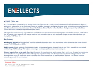 (1)VOIP Dialer app

It is a Mobile Dialer framework for the desktop based VoIP application. It is a fully customizable framework with added feature of privacy,
authenticity and security. As per the license given to the company, your users can dig the advantage of the various features available with this
app. This application can be used in major devices like Android, iPhone/iPad as well as BlackBerry. Its high compatibility with all these
devices makes this framework very user-friendly and robust.

The application is smart enough to pull the users contact from every possible source and it prompts the user whether to use the VoIP credit or
his/her regular PSTN based call. The app can make the user very easy to dial the calls just simpler the way he/she make the regular call
through the VoIP dialer UI.

Key Features:

Quick Dialer Interface: A quick access to dialer app has been provisioned which asks user through which interface he/she wishes to setup
the call (VoIP/SIM credit or GSM).

Buddy Locator: People can locate their buddies/contacts by sharing the location of their device via app. This is mainly being provisioned
with the help of GPS tracking. This helps in contacting or locating people for an important meeting etc.

Contact importer from social media sites: Apart from using the phonebook, the app is so smart that it crawls over the social networking site
account of the user and pick up the numbers. The app then maps the numbers with the respective user’s friends and appends them in the
existing contact list of the app so that people can chat to their online buddies that are not on the same platform. This helps in widening
network opportunity for your business.


 Corporate Office:
 3701 Algonquin Road, Suite 330, Rolling Meadows, IL 60008
 Phone: 847-577-9992, Fax: 847-577-9995.
 