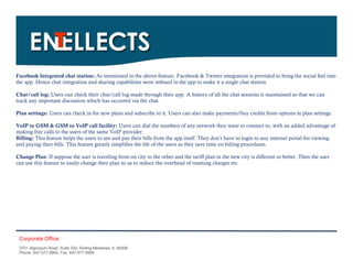 Facebook Integrated chat station: As mentioned in the above feature, Facebook & Twitter integration is provided to bring the social feel into
the app. Hence chat integration and sharing capabilities were imbued in the app to make it a single chat station.

Chat/call log: Users can check their chat/call log made through their app. A history of all the chat sessions is maintained so that we can
track any important discussion which has occurred via the chat.

Plan settings: Users can check in for new plans and subscribe to it. Users can also make payments/buy credits from options in plan settings.

VoIP to GSM & GSM to VoIP call facility: Users can dial the numbers of any network they want to connect to, with an added advantage of
making free calls to the users of the same VoIP provider.
Billing: This feature helps the users to see and pay their bills from the app itself. They don’t have to login to any internet portal for viewing
and paying their bills. This feature greatly simplifies the life of the users as they save time on billing procedures.

Change Plan: If suppose the user is traveling from on city to the other and the tariff plan in the new city is different or better. Then the user
can use this feature to easily change their plan so as to reduce the overhead of roaming charges etc.




 Corporate Office:
 3701 Algonquin Road, Suite 330, Rolling Meadows, IL 60008
 Phone: 847-577-9992, Fax: 847-577-9995.
 