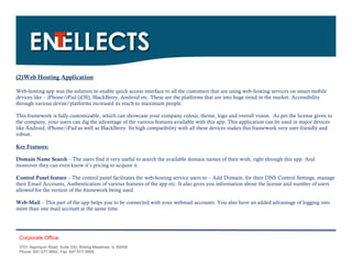 (2)Web Hosting Application

Web-hosting app was the solution to enable quick access interface to all the customers that are using web-hosting services on smart mobile
devices like – iPhone/iPad (iOS), BlackBerry, Android etc. These are the platforms that are into huge trend in the market. Accessibility
through various devise/platforms increased its reach to maximum people.

This framework is fully customizable, which can showcase your company colour, theme, logo and overall vision. As per the license given to
the company, your users can dig the advantage of the various features available with this app. This application can be used in major devices
like Android, iPhone/iPad as well as BlackBerry. Its high compatibility with all these devices makes this framework very user-friendly and
robust.

Key Features:

Domain Name Search – The users find it very useful to search the available domain names of their wish, right through this app. And
moreover they can even know it’s pricing to acquire it.

Control Panel feature – The control panel facilitates the web-hosting service users to – Add Domain, for their DNS Control Settings, manage
their Email Accounts, Authentication of various features of the app etc. It also gives you information about the license and number of users
allowed for the version of the framework being used.

Web-Mail – This part of the app helps you to be connected with your webmail accounts. You also have an added advantage of logging into
more than one mail account at the same time.




 Corporate Office:
 3701 Algonquin Road, Suite 330, Rolling Meadows, IL 60008
 Phone: 847-577-9992, Fax: 847-577-9995.
 