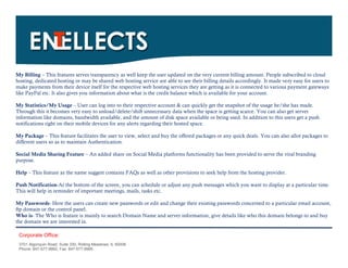 My Billing – This features serves transparency as well keep the user updated on the very current billing amount. People subscribed to cloud
hosting, dedicated hosting or may be shared web hosting service are able to see their billing details accordingly. It made very easy for users to
make payments from their device itself for the respective web hosting services they are getting as it is connected to various payment gateways
like PayPal etc. It also gives you information about what is the credit balance which is available for your account.

My Statistics/My Usage – User can log into to their respective account & can quickly get the snapshot of the usage he/she has made.
Through this it becomes very easy to unload/delete/shift unnecessary data when the space is getting scarce. You can also get server
information like domains, bandwidth available, and the amount of disk space available or being used. In addition to this users get a push
notifications right on their mobile devices for any alerts regarding their hosted space.

My Package – This feature facilitates the user to view, select and buy the offered packages or any quick deals. You can also allot packages to
different users so as to maintain Authentication.

Social Media Sharing Feature – An added share on Social Media platforms functionality has been provided to serve the viral branding
purpose.

Help – This feature as the name suggest contains FAQs as well as other provisions to seek help from the hosting provider.

Push Notification-At the bottom of the screen, you can schedule or adjust any push messages which you want to display at a particular time.
This will help in reminder of important meetings, mails, tasks etc.

My Passwords- Here the users can create new passwords or edit and change their existing passwords concerned to a particular email account,
ftp domain or the control panel.
Who is- The Who is feature is mainly to search Domain Name and server information, give details like who this domain belongs to and buy
the domain we are interested in.

 Corporate Office:
 3701 Algonquin Road, Suite 330, Rolling Meadows, IL 60008
 Phone: 847-577-9992, Fax: 847-577-9995.
 
