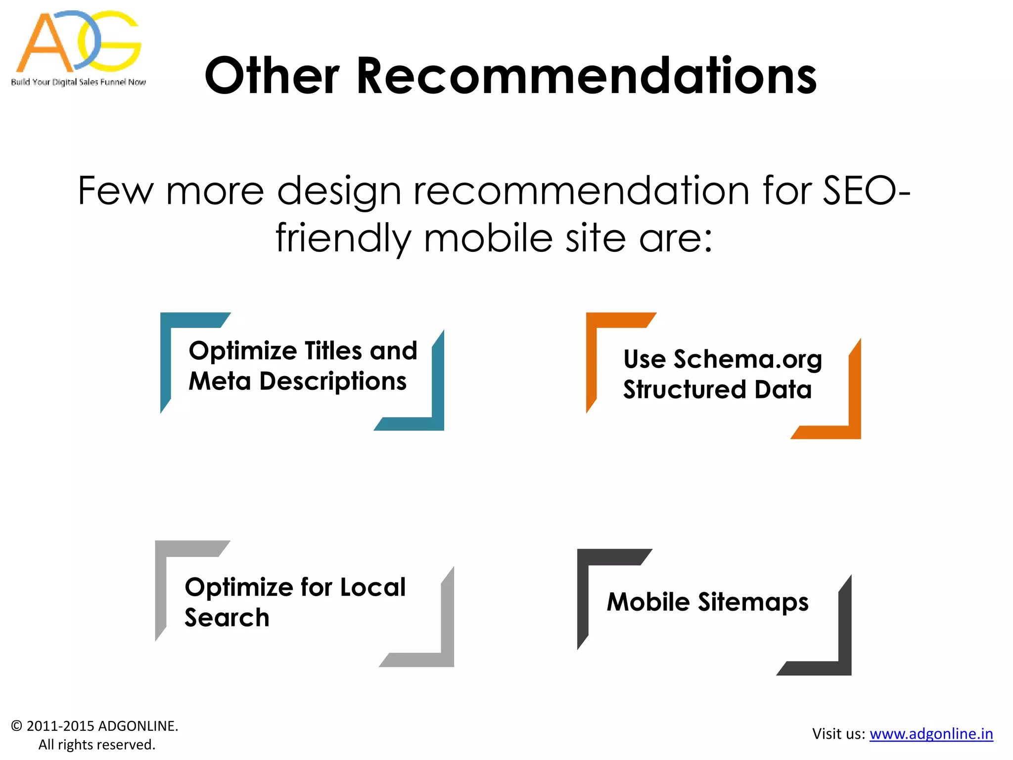 © 2011-2015 ADGONLINE.
All rights reserved.
Visit us: www.adgonline.in
Other Recommendations
Few more design recommendation for SEO-
friendly mobile site are:
Optimize for Local
Search
Mobile Sitemaps
Use Schema.org
Structured Data
Optimize Titles and
Meta Descriptions
 