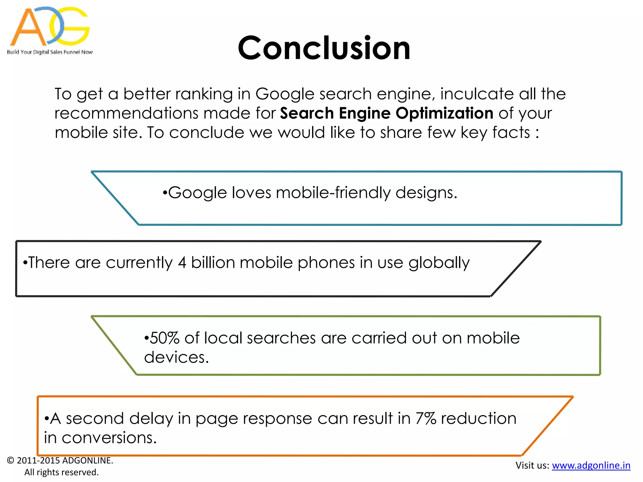 © 2011-2015 ADGONLINE.
All rights reserved.
Visit us: www.adgonline.in
To get a better ranking in Google search engine, inculcate all the
recommendations made for Search Engine Optimization of your
mobile site. To conclude we would like to share few key facts :
•Google loves mobile-friendly designs.
•50% of local searches are carried out on mobile
devices.
•There are currently 4 billion mobile phones in use globally
•A second delay in page response can result in 7% reduction
in conversions.
Conclusion
 