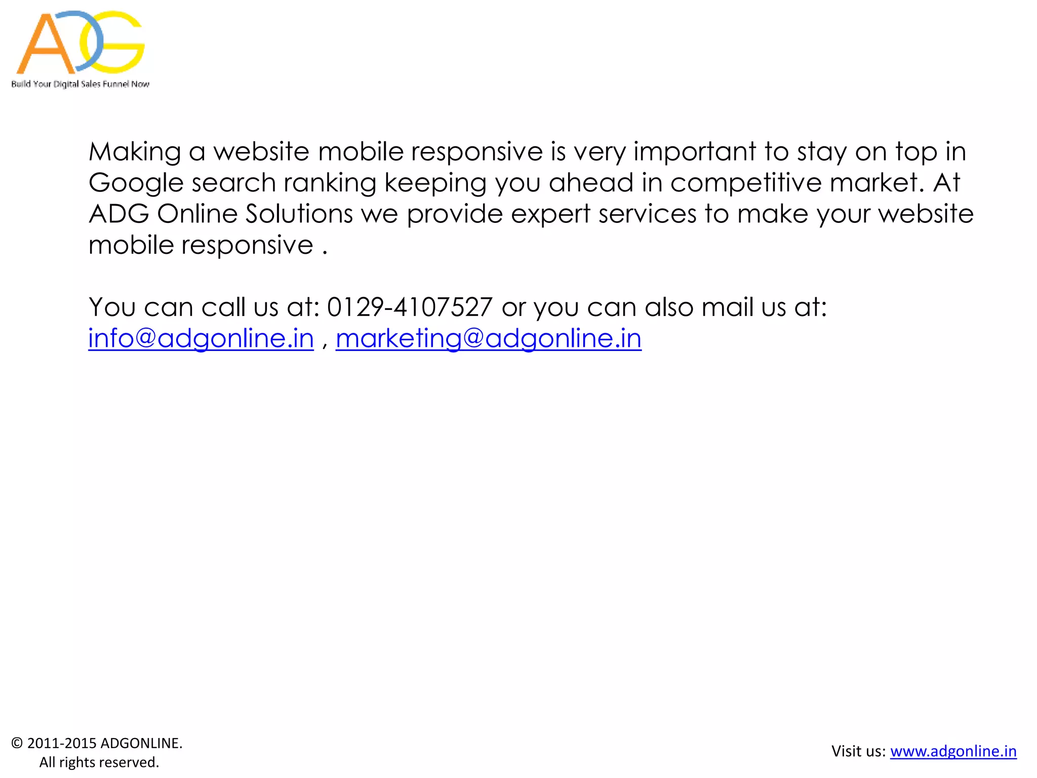 © 2011-2015 ADGONLINE.
All rights reserved.
Visit us: www.adgonline.in
Making a website mobile responsive is very important to stay on top in
Google search ranking keeping you ahead in competitive market. At
ADG Online Solutions we provide expert services to make your website
mobile responsive .
You can call us at: 0129-4107527 or you can also mail us at:
info@adgonline.in , marketing@adgonline.in
 