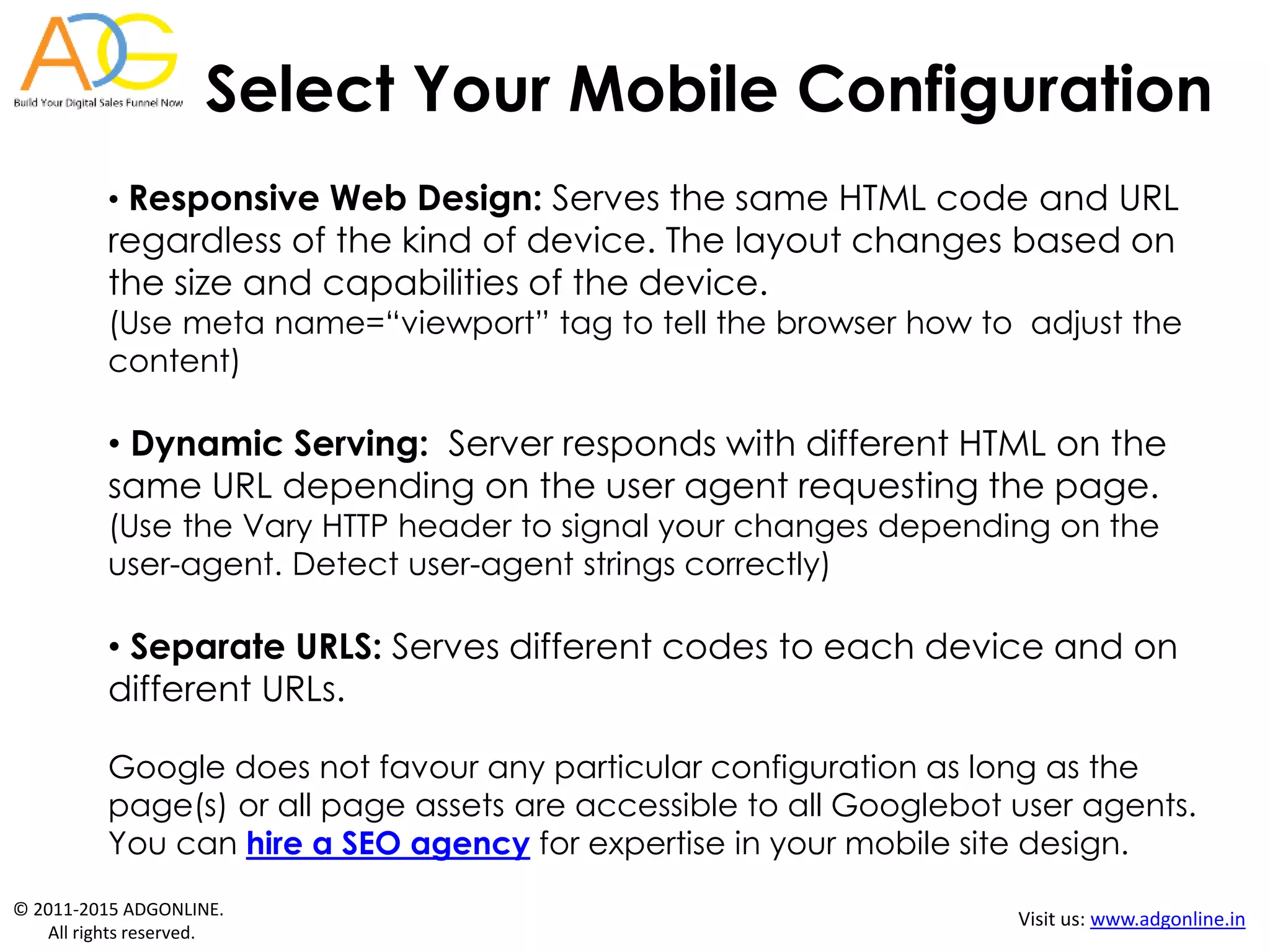 © 2011-2015 ADGONLINE.
All rights reserved.
Visit us: www.adgonline.in
Select Your Mobile Configuration
• Responsive Web Design: Serves the same HTML code and URL
regardless of the kind of device. The layout changes based on
the size and capabilities of the device.
(Use meta name=“viewport” tag to tell the browser how to adjust the
content)
• Dynamic Serving: Server responds with different HTML on the
same URL depending on the user agent requesting the page.
(Use the Vary HTTP header to signal your changes depending on the
user-agent. Detect user-agent strings correctly)
• Separate URLS: Serves different codes to each device and on
different URLs.
Google does not favour any particular configuration as long as the
page(s) or all page assets are accessible to all Googlebot user agents.
You can hire a SEO agency for expertise in your mobile site design.
 