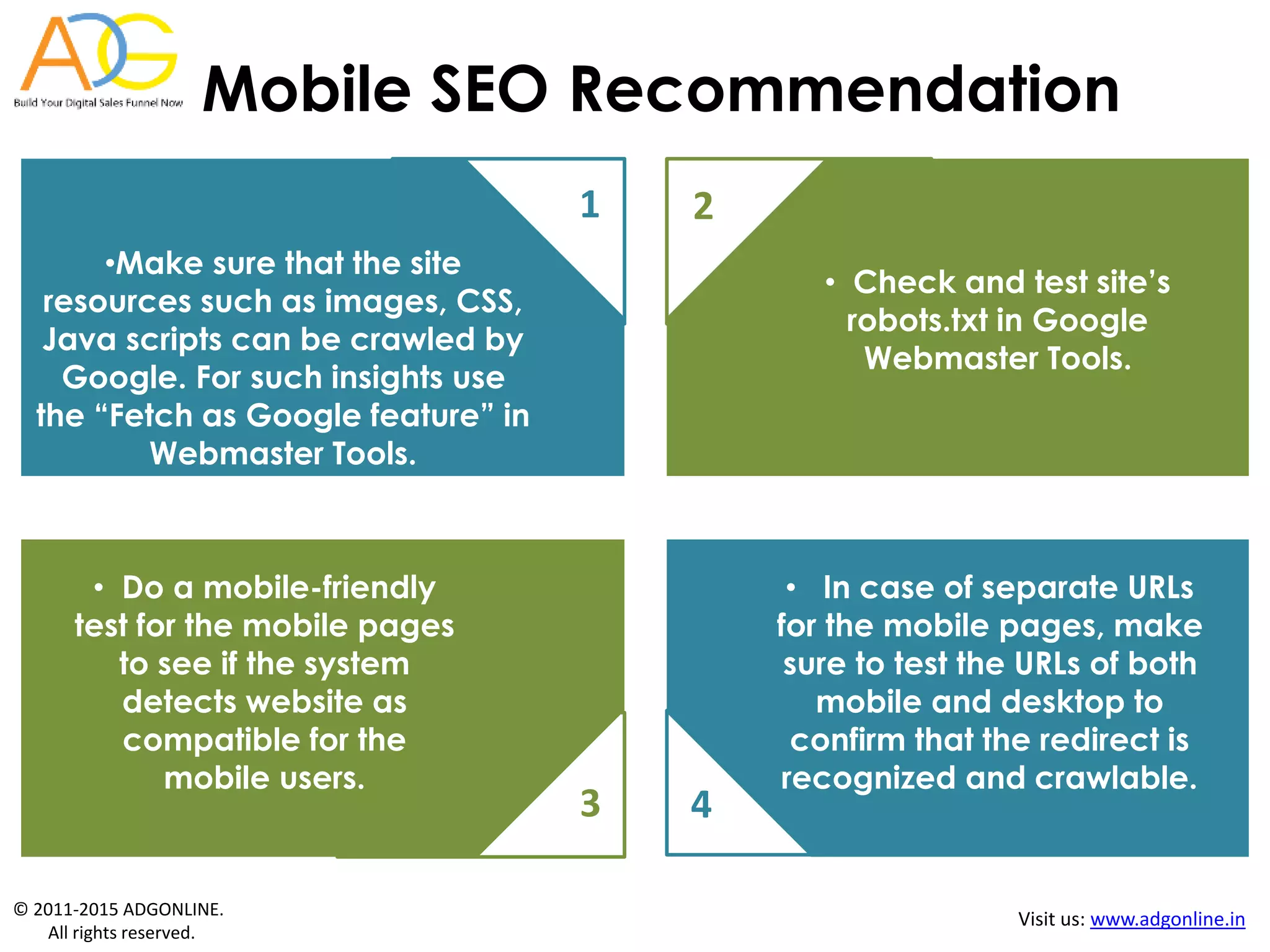 © 2011-2015 ADGONLINE.
All rights reserved.
Visit us: www.adgonline.in
Mobile SEO Recommendation
1
•Make sure that the site
resources such as images, CSS,
Java scripts can be crawled by
Google. For such insights use
the “Fetch as Google feature” in
Webmaster Tools.
• Check and test site’s
robots.txt in Google
Webmaster Tools.
2
3 4
• Do a mobile-friendly
test for the mobile pages
to see if the system
detects website as
compatible for the
mobile users.
• In case of separate URLs
for the mobile pages, make
sure to test the URLs of both
mobile and desktop to
confirm that the redirect is
recognized and crawlable.
 