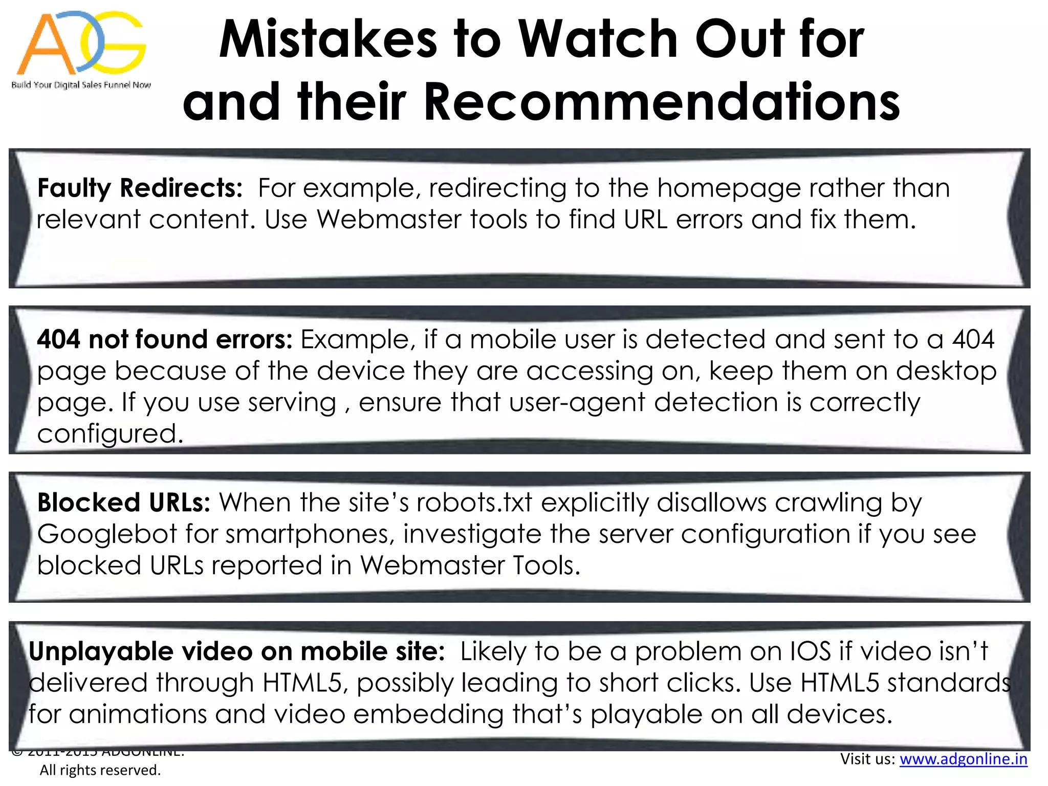 © 2011-2015 ADGONLINE.
All rights reserved.
Visit us: www.adgonline.in
Mistakes to Watch Out for
and their Recommendations
Faulty Redirects: For example, redirecting to the homepage rather than
relevant content. Use Webmaster tools to find URL errors and fix them.
404 not found errors: Example, if a mobile user is detected and sent to a 404
page because of the device they are accessing on, keep them on desktop
page. If you use serving , ensure that user-agent detection is correctly
configured.
Blocked URLs: When the site’s robots.txt explicitly disallows crawling by
Googlebot for smartphones, investigate the server configuration if you see
blocked URLs reported in Webmaster Tools.
Unplayable video on mobile site: Likely to be a problem on IOS if video isn’t
delivered through HTML5, possibly leading to short clicks. Use HTML5 standards
for animations and video embedding that’s playable on all devices.
 