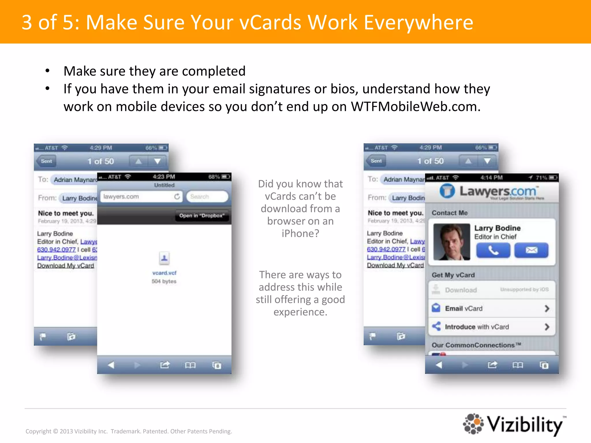 3 of 5: Make Sure Your vCards Work Everywhere

       • Make sure they are completed
       • If you have them in your email signatures or bios, understand how they
         work on mobile devices so you don’t end up on WTFMobileWeb.com.




                                                                               Did you know that
                                                                                vCards can’t be
                                                                               download from a
                                                                                 browser on an
                                                                                    iPhone?


                                                                                There are ways to
                                                                                address this while
                                                                               still offering a good
                                                                                     experience.




Copyright © 2013 Vizibility Inc. Trademark. Patented. Other Patents Pending.
 