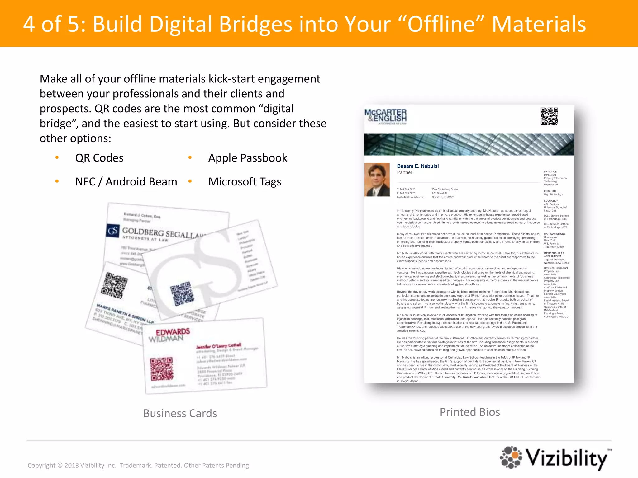 4 of 5: Build Digital Bridges into Your “Offline” Materials

    Make all of your offline materials kick-start engagement
    between your professionals and their clients and
    prospects. QR codes are the most common “digital
    bridge”, and the easiest to start using. But consider these
    other options:
         •      QR Codes                              •      Apple Passbook
         •      NFC / Android Beam •                         Microsoft Tags




                                       Business Cards                          Printed Bios



Copyright © 2013 Vizibility Inc. Trademark. Patented. Other Patents Pending.
 