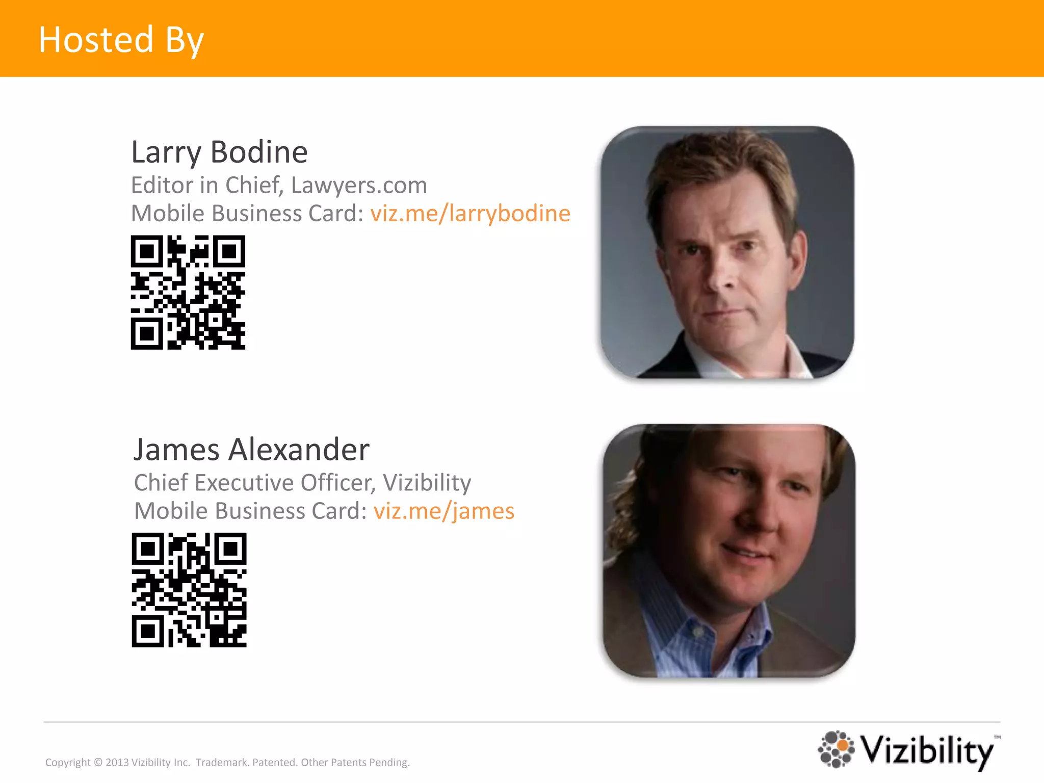 Hosted By

                 Larry Bodine
                 Editor in Chief, Lawyers.com
                 Mobile Business Card: viz.me/larrybodine




                  James Alexander
                  Chief Executive Officer, Vizibility
                  Mobile Business Card: viz.me/james




Copyright © 2013 Vizibility Inc. Trademark. Patented. Other Patents Pending.
 