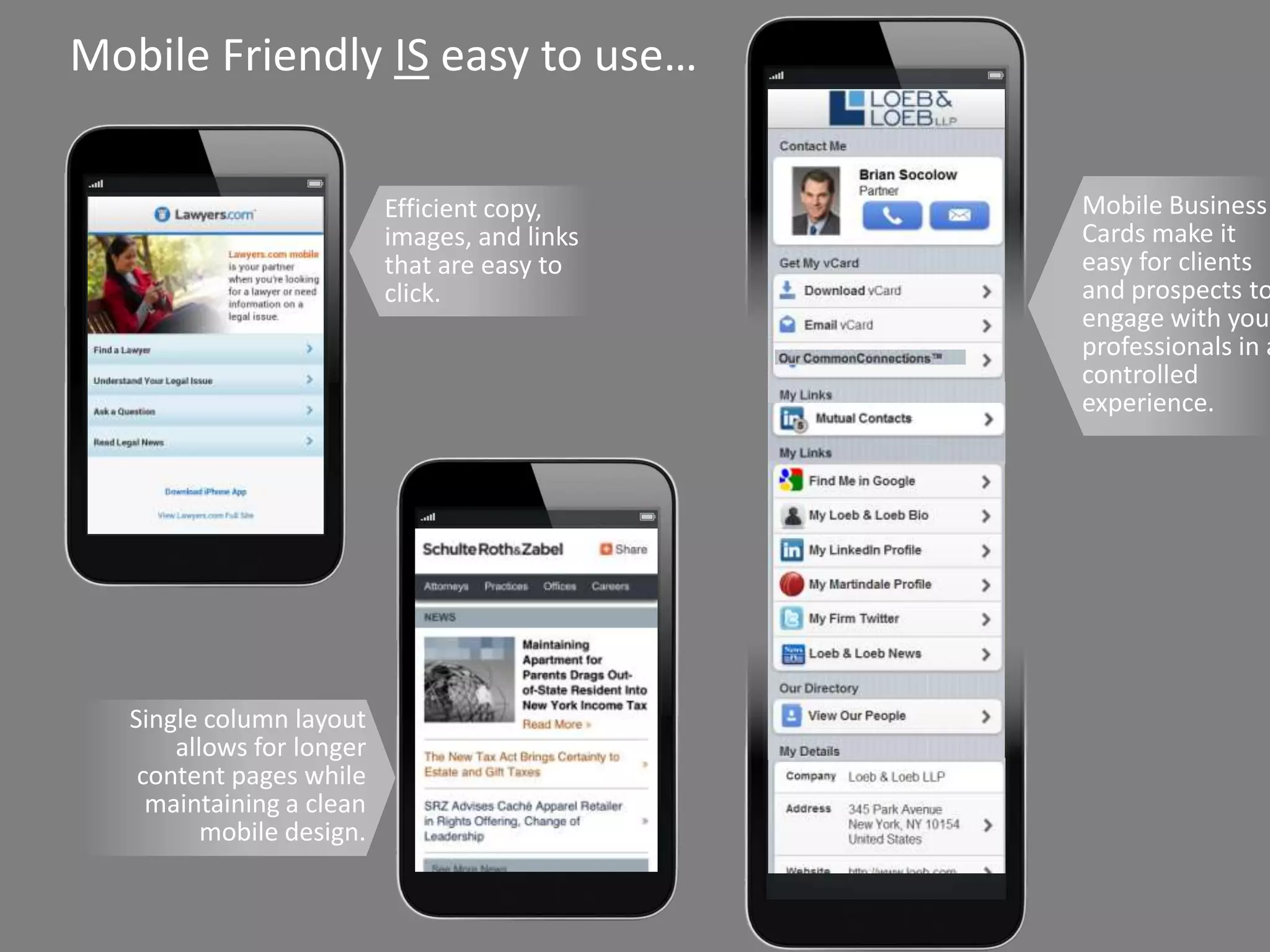 Mobile Friendly IS easy to use…

                                                        Efficient copy,        Mobile Business
                                                        images, and links      Cards make it
                                                        that are easy to       easy for clients
                                                        click.                 and prospects to
                                                                               engage with your
                                                                               professionals in a
                                                                               controlled
                                                                               experience.




            Single column layout
                allows for longer
             content pages while
              maintaining a clean
                   mobile design.


Copyright © 2013 Vizibility Inc. Trademark. Patented. Other Patents Pending.
 