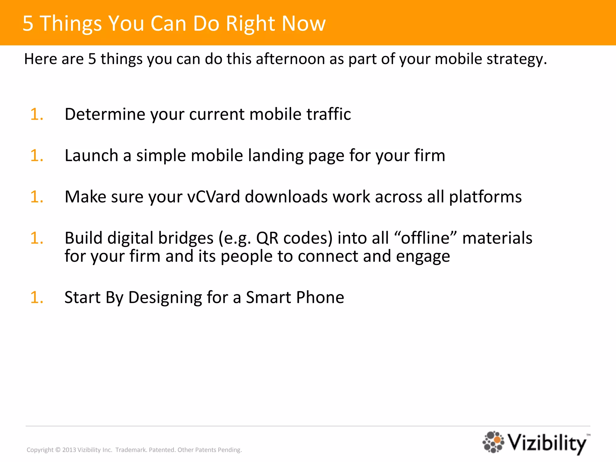 5 Things You Can Do Right Now
Here are 5 things you can do this afternoon as part of your mobile strategy.


 1.          Determine your current mobile traffic

 1.          Launch a simple mobile landing page for your firm

 1.          Make sure your vCVard downloads work across all platforms

 1.          Build digital bridges (e.g. QR codes) into all “offline” materials
             for your firm and its people to connect and engage

 1.          Start By Designing for a Smart Phone




Copyright © 2013 Vizibility Inc. Trademark. Patented. Other Patents Pending.
 