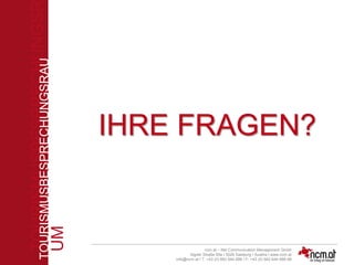 TOURISMUSBESPRECHUNGSR
UM
TOURISMUSBESPRECHUNGSRAU
M
ncm.at – Net Communication Management Gmbh
Aigner Straße 55a I 5026 Salzburg I Austira I www.ncm.at
info@ncm.at I T: +43 (0) 662 644 688 I F: +43 (0) 662 644 688-88
IHRE FRAGEN?
 