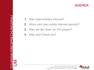 TOURISMUSBESPRECHUNGSR
UM
TOURISMUSBESPRECHUNGSRAU
M
ncm.at – Net Communication Management Gmbh
Aigner Straße 55a I 5026 Salzburg I Austira I www.ncm.at
info@ncm.at I T: +43 (0) 662 644 688 I F: +43 (0) 662 644 688-88
AGENDA
1. Wer nutzt mobiles Internet?
2. Wozu wird das mobile Internet genutzt?
3. Was will der Gast vor Ort wissen?
4. Was sind Check-Ins?
 