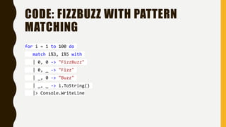 CODE: FIZZBUZZ WITH PATTERN
MATCHING
for i = 1 to 100 do
match i%3, i%5 with
| 0, 0 -> "FizzBuzz"
| 0, _ -> "Fizz"
| _, 0 -> "Buzz"
| _, _ -> i.ToString()
|> Console.WriteLine
 