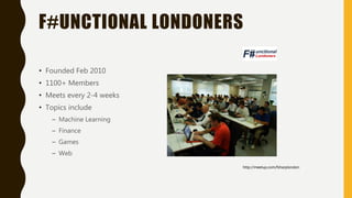 F#UNCTIONAL LONDONERS
• Founded Feb 2010
• 1100+ Members
• Meets every 2-4 weeks
• Topics include
– Machine Learning
– Finance
– Games
– Web
http://meetup.com/fsharplondon
 
