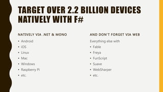 TARGET OVER 2.2 BILLION DEVICES
NATIVELY WITH F#
NATIVELY VIA .NET & MONO
• Android
• iOS
• Linux
• Mac
• Windows
• Raspberry Pi
• etc.
AND DON’T FORGET VIA WEB
Everything else with
• Fable
• Freya
• FunScript
• Suave
• WebSharper
• etc.
 