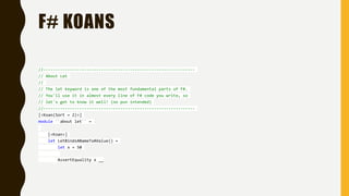 F# KOANS
//---------------------------------------------------------------
// About Let
//
// The let keyword is one of the most fundamental parts of F#.
// You'll use it in almost every line of F# code you write, so
// let's get to know it well! (no pun intended)
//---------------------------------------------------------------
[<Koan(Sort = 2)>]
module ``about let`` =
[<Koan>]
let LetBindsANameToAValue() =
let x = 50
AssertEquality x __
 