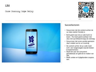 LBS
Logo
Succesfactoren
Case: Samsung Hope Relay
• Zorg ervoor dat de content achter de
qr code mobile friendly is
• Denk goed waar de qr code komt te
staan. Hij moet goed scanbaar zijn
(dus niet op billboard langs de snelweg)
• Zorg ervoor dat scans worden gemeten
door middel van bv url tracking
• De content achter de qr code moet
echt een toegevoegde waarde bieden
(complementair)
• Maak het voor de consument
gemakkelijk om gebruik te maken van
LBS.
• Biedt unieke en tijdgebonden coupons
aan.
 