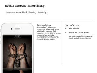 Mobile Display Advertising
Case: Amnesty iPad Display Campaign
Logo
Korte beschrijving Succesfactoren
Amnesty heeft onlangs een
interactieve advertentie laten
ontwikkelen voor een iPad
magazine. Met de Slide to Unlock
campagne laat Amnesty
International innovatieve wijze
zien waar ze voor staan..
• Wees relevant
• Gebruik een Call the action
• ‘Vergeet’ niet de landingspage of
mobile website te ontwikkelen
 