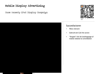 Mobile Display Advertising
Case: Amnesty iPad Display Campaign
Logo
Korte beschrijving Succesfactoren
Amnesty heeft onlangs een
interactieve advertentie laten
ontwikkelen voor een iPad
magazine. Met de Slide to Unlock
campagne laat Amnesty
International innovatieve wijze
zien waar ze voor staan..
• Wees relevant
• Gebruik een Call the action
• ‘Vergeet’ niet de landingspage of
mobile website te ontwikkelen
 