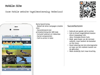 Mobile Site
Case: Mobile website Vogelbescherming Nederland
Case: Mobile site Audi
Logo
Hoe werkt het?
Succesfactoren
• Gebruik een goede call to action
• Call en Email mogelijkheid moeten
direct toepasbaar zijn
(bijv. Clickable Direct Call)
• Maak geen kopie van de normale
website, maar bedient de bezoeker
on the move.
• Houd rekening met de schermgrootte
en type van het mobiele toestel van
de gebruiker.
• Wees duidelijk; kort maar krachtig.
Korte beschrijving
- Beleef de lente campagne (mobile
site)
- Gecombineerd met
printadvertising dmv QR Code
- Inclusief webcam en videoclips
- Social componenten
- Call to action in tekst
 