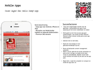 Mobile Apps
Case: Leger des Heils Soep! app
Logo
Succesfactoren
• Zorg voor toegevoegde waarde voor de
gebruiker, bijvoorbeeld een spel of een
oplossing om het leven makkelijker te maken
• Denk goed na over hoe je jouw app gaat
onderscheiden, wat wordt je killer feature?
Waarom willen mensen straks perse jouw app
downloaden?
• Gebruik niet te veel tekst.
• Maak een mooi design en een
gebruiksvriendelijke lay-out.
• Bouw op bestaande content management
systemen.
• Make it social: gebruik de sociale netwerken en
pas ze toe in je app, zo maak je het meer
viraal en aantrekkelijk. Bedenk vooraf welk
social network het beste bij de aard van de app
past.
• Begin klein, maak het compleet en compact en
breidt de app later uit
Korte beschrijving
- Soep app voor Android, iPhone en
iPad
- Recepten van Nederlandse
topkoks en bekende Nederlanders
- Premium SMS donatie
 