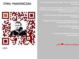 • Working in Mobile Marketing & -Advertising industry
since 2005
•Writing for various Dutch mobile- en online marketing
websites and managing MobileMarketing.nl (aquired by
Adfo Groep in March 2013)
• Co-autor Handboek Online Marketing (Uitgeverij
NoordHoff)
• Manager of Linkedin Group: Mobile Marketing & -
Advertising (85.000 members)
• founder of Mobile Marketing
Nederland
• Co-founder of MobileFundraising.nl
(powered by VFI)
...and mobile marketing
Even voorstellen
 