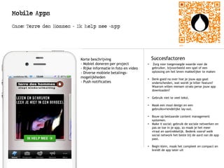 Mobile Apps
Case: Terre des Hommes – Ik help mee -app
Logo
Succesfactoren
• Zorg voor toegevoegde waarde voor de
gebruiker, bijvoorbeeld een spel of een
oplossing om het leven makkelijker te maken
• Denk goed na over hoe je jouw app gaat
onderscheiden, wat wordt je killer feature?
Waarom willen mensen straks perse jouw app
downloaden?
• Gebruik niet te veel tekst.
• Maak een mooi design en een
gebruiksvriendelijke lay-out.
• Bouw op bestaande content management
systemen.
• Make it social: gebruik de sociale netwerken en
pas ze toe in je app, zo maak je het meer
viraal en aantrekkelijk. Bedenk vooraf welk
social network het beste bij de aard van de app
past.
• Begin klein, maak het compleet en compact en
breidt de app later uit
Korte beschrijving
- Mobiel doneren per project
- Rijke informatie in foto en video
- Diverse mobiele betalings-
mogelijkheden
- Push notificaties
 