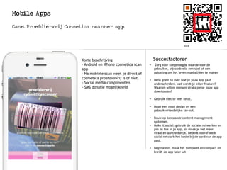 Mobile Apps
Case: Proefdiervrij Cosmetica scanner app
Logo
Succesfactoren
• Zorg voor toegevoegde waarde voor de
gebruiker, bijvoorbeeld een spel of een
oplossing om het leven makkelijker te maken
• Denk goed na over hoe je jouw app gaat
onderscheiden, wat wordt je killer feature?
Waarom willen mensen straks perse jouw app
downloaden?
• Gebruik niet te veel tekst.
• Maak een mooi design en een
gebruiksvriendelijke lay-out.
• Bouw op bestaande content management
systemen.
• Make it social: gebruik de sociale netwerken en
pas ze toe in je app, zo maak je het meer
viraal en aantrekkelijk. Bedenk vooraf welk
social network het beste bij de aard van de app
past.
• Begin klein, maak het compleet en compact en
breidt de app later uit
Korte beschrijving
- Android en iPhone cosmetica scan
app
- Na mobiele scan weet je direct of
cosmetica proefdiervrij is of niet.
- Social media componenten
- SMS donatie mogelijkheid
 