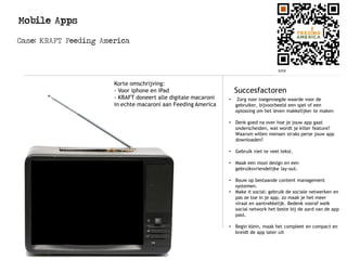Mobile Apps
Case: KRAFT Feeding America
Succesfactoren
• Zorg voor toegevoegde waarde voor de
gebruiker, bijvoorbeeld een spel of een
oplossing om het leven makkelijker te maken
• Denk goed na over hoe je jouw app gaat
onderscheiden, wat wordt je killer feature?
Waarom willen mensen straks perse jouw app
downloaden?
• Gebruik niet te veel tekst.
• Maak een mooi design en een
gebruiksvriendelijke lay-out.
• Bouw op bestaande content management
systemen.
• Make it social: gebruik de sociale netwerken en
pas ze toe in je app, zo maak je het meer
viraal en aantrekkelijk. Bedenk vooraf welk
social network het beste bij de aard van de app
past.
• Begin klein, maak het compleet en compact en
breidt de app later uit
Korte omschrijving:
- Voor iphone en iPad
- KRAFT doneert alle digitale macaroni
in echte macaroni aan Feeding America
 