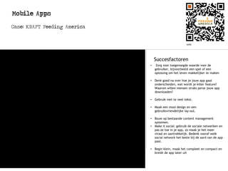 Mobile Apps
Case: KRAFT Feeding America
Succesfactoren
• Zorg voor toegevoegde waarde voor de
gebruiker, bijvoorbeeld een spel of een
oplossing om het leven makkelijker te maken
• Denk goed na over hoe je jouw app gaat
onderscheiden, wat wordt je killer feature?
Waarom willen mensen straks perse jouw app
downloaden?
• Gebruik niet te veel tekst.
• Maak een mooi design en een
gebruiksvriendelijke lay-out.
• Bouw op bestaande content management
systemen.
• Make it social: gebruik de sociale netwerken en
pas ze toe in je app, zo maak je het meer
viraal en aantrekkelijk. Bedenk vooraf welk
social network het beste bij de aard van de app
past.
• Begin klein, maak het compleet en compact en
breidt de app later uit
Korte omschrijving:
- Voor iphone en iPad
- KRAFT doneert alle digitale macaroni
in echte macaroni aan Feeding America
 