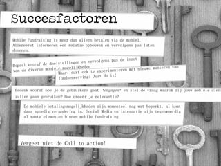 Succesfactoren
Bedenk vooraf hoe je de gebruikers gaat ‘engagen’ en stel de vraag waarom zij jouw mobiele diens
zullen gaan gebruiken? Hoe creeër je relevantie?
Vergeet niet de Call to action!
Mobile Fundraising is meer dan alleen betalen via de mobiel.
Allereerst informeren een relatie opbouwen en vervolgens pas laten
doneren.
De mobiele betalingsmogelijkheden zijn momenteel nog wat beperkt, al komt
daar spoedig verandering in. Social Media en interactie zijn tegenwoordig
al vaste elementen binnen mobile fundraising
 