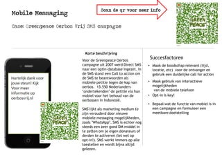 Mobile Messaging
Korte beschrijving
SuccesfactorenVoor de Greenpeace Oerbos
campagne uit 2007 werd Direct SMS
naar een optin-database ingezet. In
de SMS stond een Call to action om
de SMS te beantwoorden als
mobiele petitie tegen de kap van
oerbos. 13.550 Nederlanders
‘ondertekenden’ de petitie via hun
mobiel voor het behoud van de
oerbossen in Indonesië.
SMS lijkt als marketing medium te
zijn verouderd door nieuwe
mobiele messaging mogelijkheden,
zoals "WhatsApp". SMS is echter nog
steeds een zeer goed DM middel in
te zetten om je eigen donateurs of
derden te activeren (let wel op
opt-in!). SMS werkt immers op alle
toestellen en wordt bijna altijd
gelezen.
Case: Greenpeace Oerbos Vrij SMS campagne
• Maak de boodschap relevant (tijd,
locatie, etc) voor de ontvanger en
gebruik een duidelijke call for action
• Maak gebruik van interactieve
mogelijkheden
van de mobiele telefoon
• Opt-in is key!
• Bepaal wat de functie van mobiel is in
een campagne en formuleer een
meetbare doelstelling
Scan de qr voor meer info
 