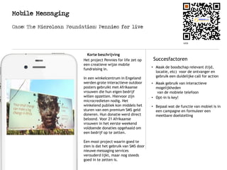 Mobile Messaging
Logo
Korte beschrijving
SuccesfactorenHet project Pennies for life zet op
een creatieve wijze mobile
fundraising in.
In een winkelcentrum in Engeland
werden grote interactieve outdoor
posters gebruikt met Afrikaanse
vrouwen die hun eigen bedrijf
willen opzetten. Hiervoor zijn
microcredieten nodig. Het
winkelend publiek kon middels het
sturen van een premium SMS geld
doneren. Hun donatie werd direct
beloond. Voor 21 Afrikaanse
vrouwen in het eerste weekend
voldoende donaties opgehaald om
een bedrijf op te zetten.
Een mooi project waarin goed te
zien is dat het gebruik van SMS door
nieuwe messaging services
verouderd lijkt, maar nog steeds
goed in te zetten is.
Case: The Microloan Foundation: Pennies for live
• Maak de boodschap relevant (tijd,
locatie, etc) voor de ontvanger en
gebruik een duidelijke call for action
• Maak gebruik van interactieve
mogelijkheden
van de mobiele telefoon
• Opt-in is key!
• Bepaal wat de functie van mobiel is in
een campagne en formuleer een
meetbare doelstelling
 