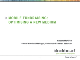 MOBILE FUNDRAISING:
OPTIMISING A NEW MEDIUM




                                          Robert McAllen
      Senior Product Manager, Online and Shared Services




                        1
 