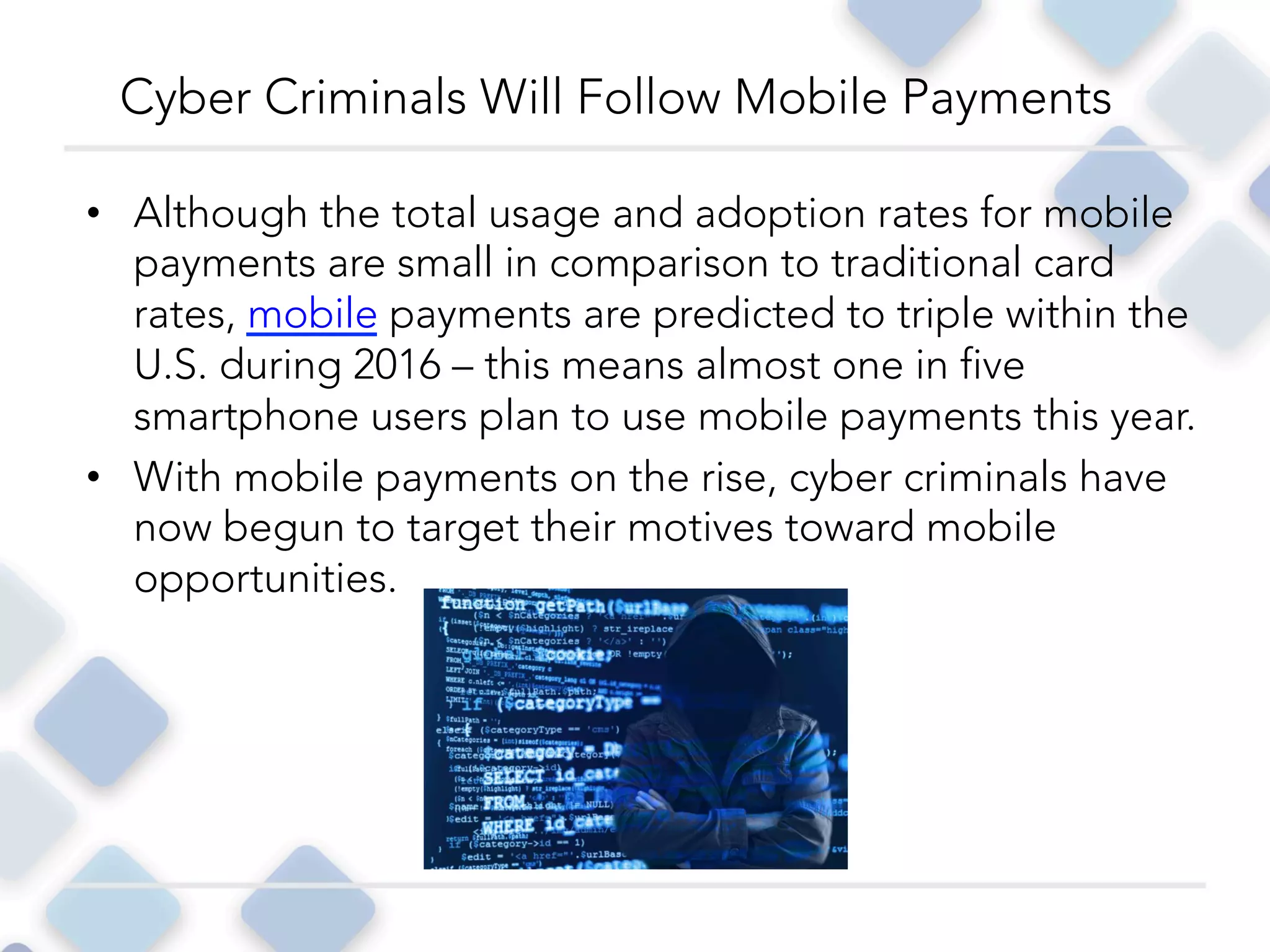 •  Although the total usage and adoption rates for mobile
payments are small in comparison to traditional card
rates, mobile payments are predicted to triple within the
U.S. during 2016 – this means almost one in five
smartphone users plan to use mobile payments this year.
•  With mobile payments on the rise, cyber criminals have
now begun to target their motives toward mobile
opportunities. 
Cyber Criminals Will Follow Mobile Payments
 