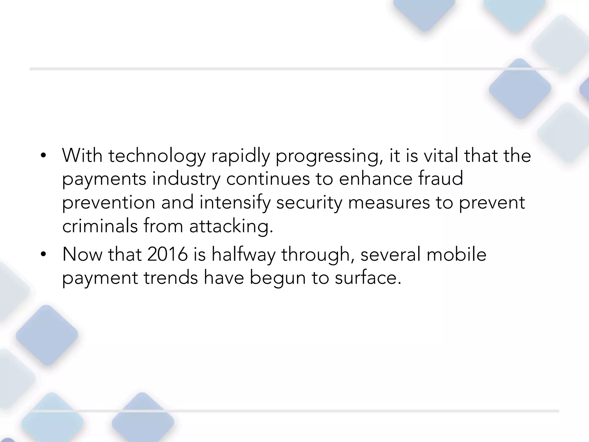 • With technology rapidly progressing, it is vital that the
payments industry continues to enhance fraud
prevention and intensify security measures to prevent
criminals from attacking.
• Now that 2016 is halfway through, several mobile
payment trends have begun to surface.
 