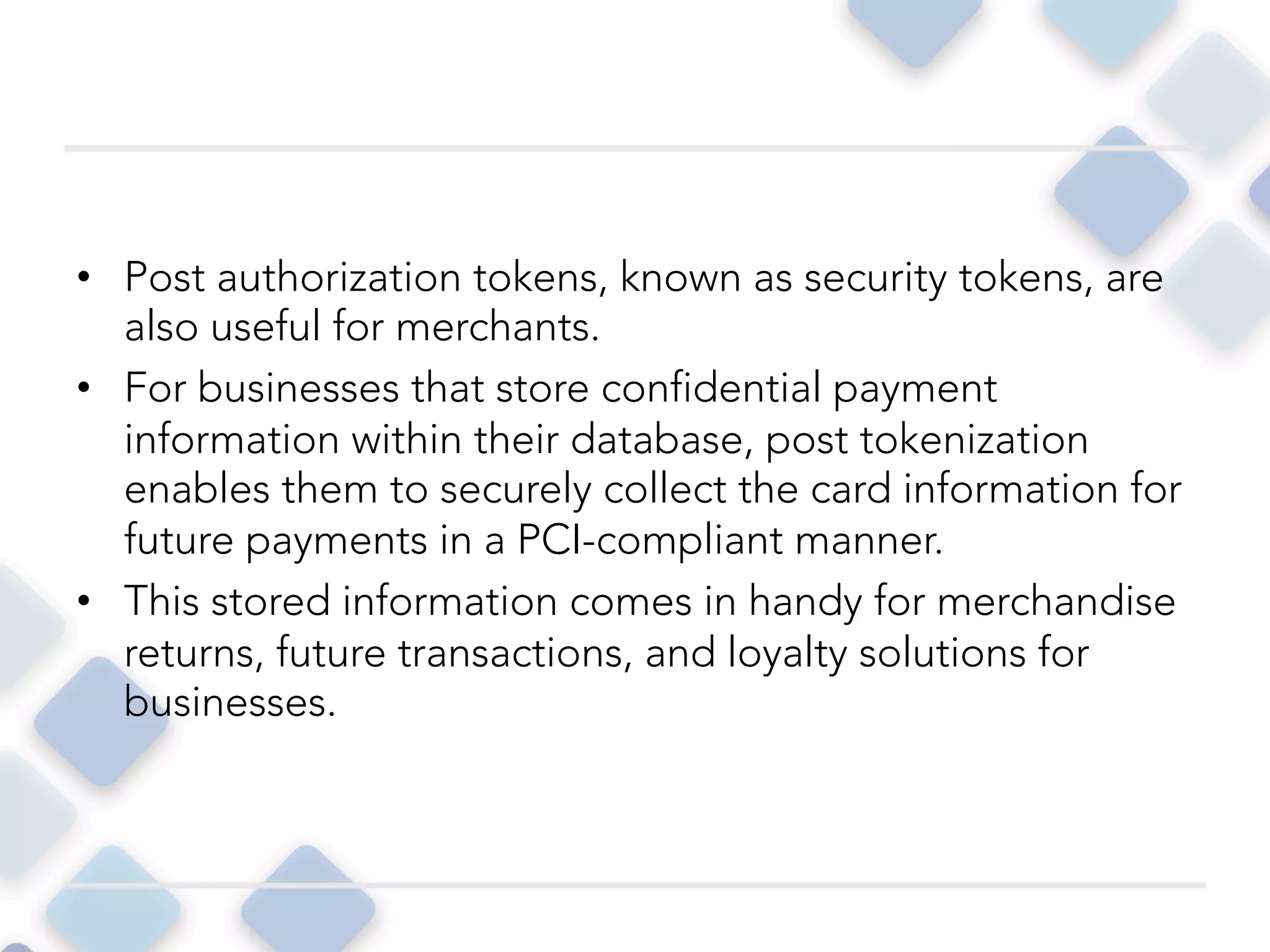 •  Post authorization tokens, known as security tokens, are
also useful for merchants.
•  For businesses that store confidential payment
information within their database, post tokenization
enables them to securely collect the card information for
future payments in a PCI-compliant manner.
•  This stored information comes in handy for merchandise
returns, future transactions, and loyalty solutions for
businesses. 
 