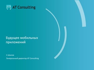 Будущее мобильных
приложений
С.Шилов
Генеральный директор AT Consulting
 