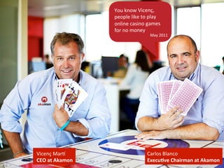 Vicenç 
MarH 
CEO 
at 
Akamon 
Carlos 
Blanco 
Execu2ve 
Chairman 
at 
Akamon 
You 
know 
Vicenç, 
people 
like 
to 
play 
online 
casino 
games 
for 
no 
money 
May 
2011 
 