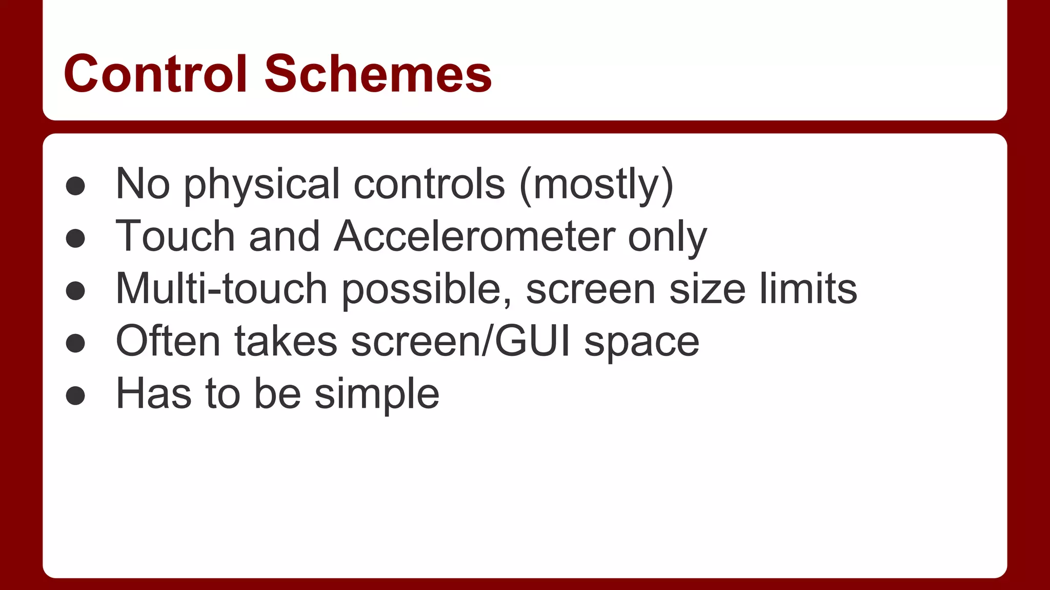 Control Schemes
●
●
●
●
●

No physical controls (mostly)
Touch and Accelerometer only
Multi-touch possible, screen size limits
Often takes screen/GUI space
Has to be simple

 