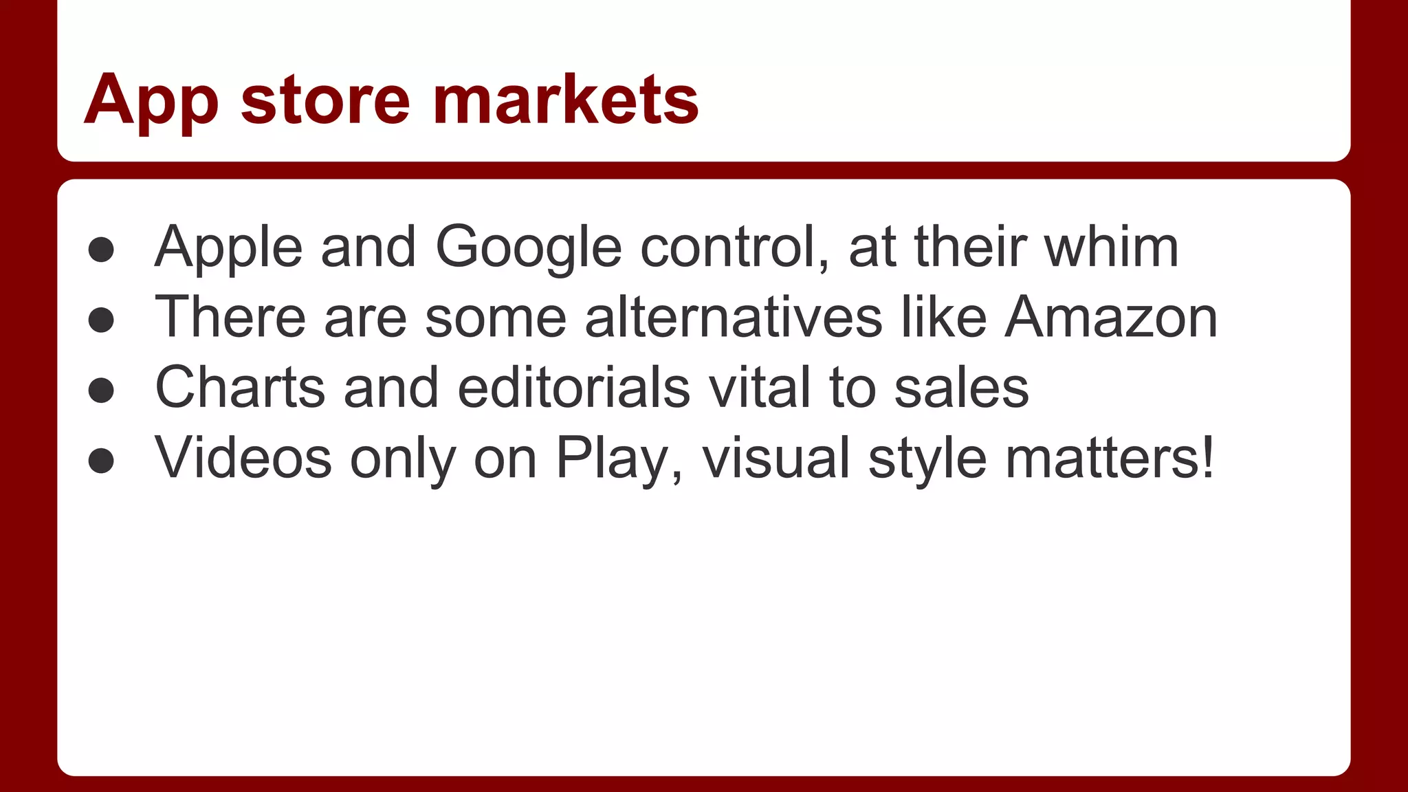 App store markets
●
●
●
●

Apple and Google control, at their whim
There are some alternatives like Amazon
Charts and editorials vital to sales
Videos only on Play, visual style matters!

 