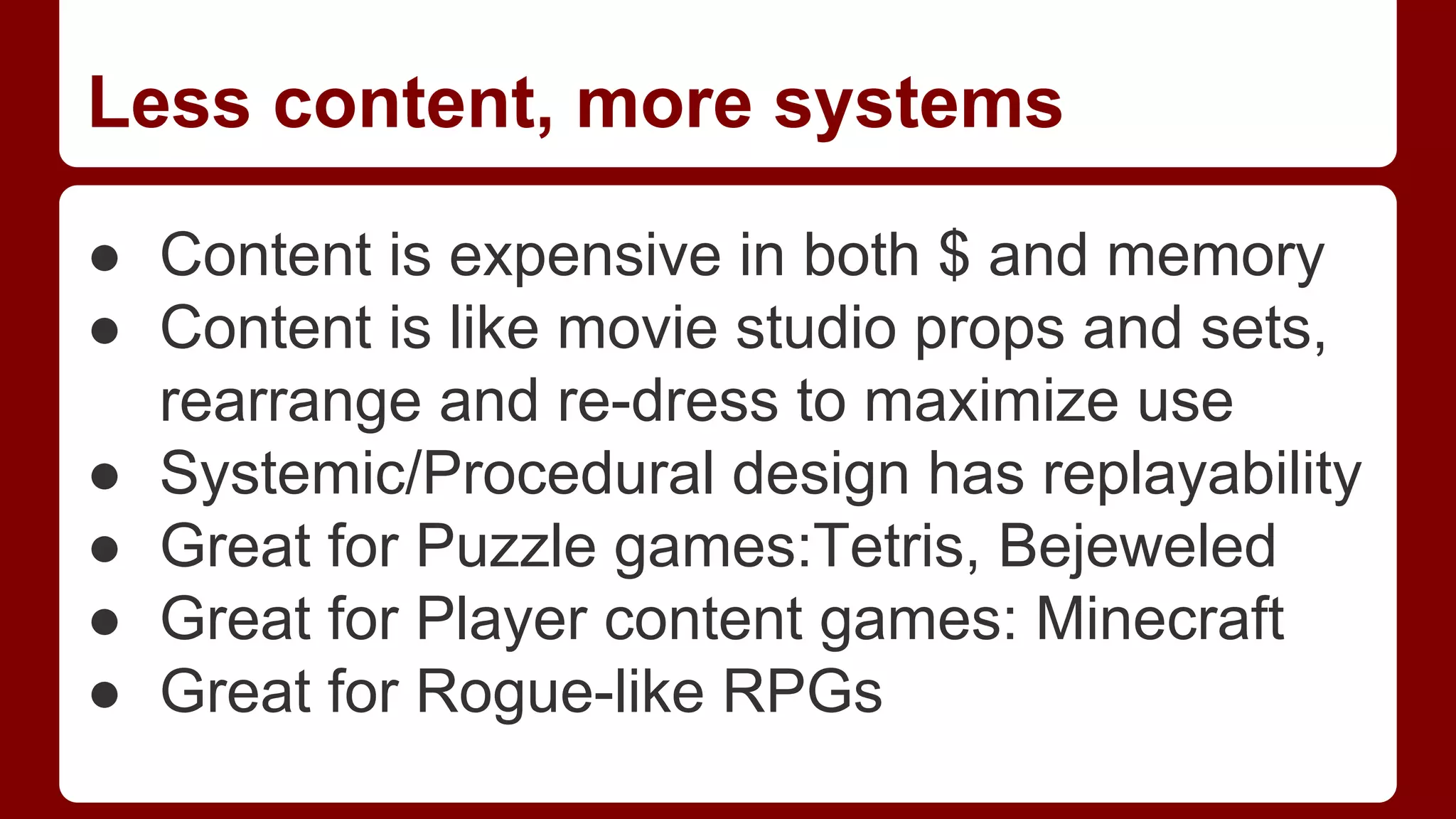Less content, more systems
● Content is expensive in both $ and memory
● Content is like movie studio props and sets,
rearrange and re-dress to maximize use
● Systemic/Procedural design has replayability
● Great for Puzzle games:Tetris, Bejeweled
● Great for Player content games: Minecraft
● Great for Rogue-like RPGs

 