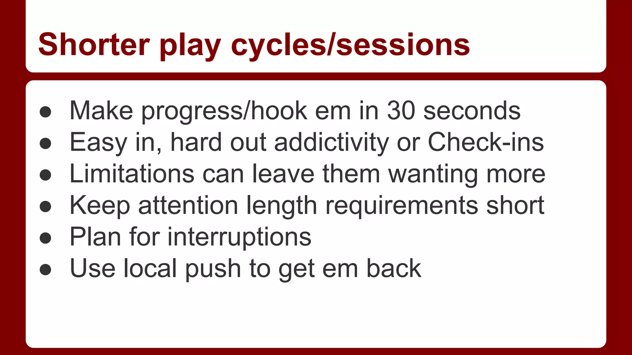 Shorter play cycles/sessions
●
●
●
●
●
●

Make progress/hook em in 30 seconds
Easy in, hard out addictivity or Check-ins
Limitations can leave them wanting more
Keep attention length requirements short
Plan for interruptions
Use local push to get em back

 